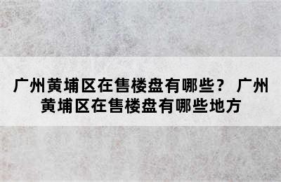 广州黄埔区在售楼盘有哪些？ 广州黄埔区在售楼盘有哪些地方